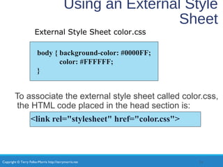 Copyright © Terry Felke-Morris http://terrymorris.net
Using an External Style
Sheet
To associate the external style sheet called color.css,
the HTML code placed in the head section is:
<link rel="stylesheet" href="color.css">
34
body { background-color: #0000FF;
color: #FFFFFF;
}
External Style Sheet color.css
 