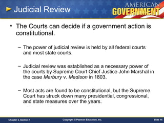 Copyright © Pearson Education, Inc. Slide 15Chapter 3, Section 1
Judicial Review
• The Courts can decide if a government action is
constitutional.
– The power of judicial review is held by all federal courts
and most state courts.
– Judicial review was established as a necessary power of
the courts by Supreme Court Chief Justice John Marshal in
the case Marbury v. Madison in 1803.
– Most acts are found to be constitutional, but the Supreme
Court has struck down many presidential, congressional,
and state measures over the years.
 