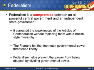 Copyright © Pearson Education, Inc. Slide 16Chapter 3, Section 1
Federalism
• Federalism is a compromise between an all-
powerful central government and an independent
state government.
– It corrected the weaknesses of the Articles of
Confederation without replacing them with a British-
style monarchy.
– The Framers felt that too much governmental power
threatened liberty.
– Federalism helps prevent that power from being
abused, by dividing governmental power.
 