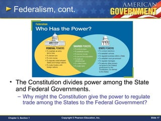 Copyright © Pearson Education, Inc. Slide 17Chapter 3, Section 1
Federalism, cont.
• The Constitution divides power among the State
and Federal Governments.
– Why might the Constitution give the power to regulate
trade among the States to the Federal Government?
 