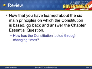 Copyright © Pearson Education, Inc. Slide 18Chapter 3, Section 1
Review
• Now that you have learned about the six
main principles on which the Constitution
is based, go back and answer the Chapter
Essential Question.
– How has the Constitution lasted through
changing times?
 