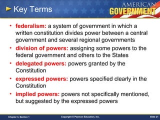 Copyright © Pearson Education, Inc. Slide 21Chapter 3, Section 1
Key Terms
• federalism: a system of government in which a
written constitution divides power between a central
government and several regional governments
• division of powers: assigning some powers to the
federal government and others to the States
• delegated powers: powers granted by the
Constitution
• expressed powers: powers specified clearly in the
Constitution
• implied powers: powers not specifically mentioned,
but suggested by the expressed powers
 