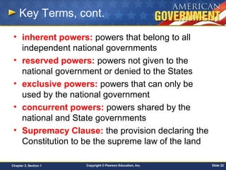 Copyright © Pearson Education, Inc. Slide 22Chapter 3, Section 1
Key Terms, cont.
• inherent powers: powers that belong to all
independent national governments
• reserved powers: powers not given to the
national government or denied to the States
• exclusive powers: powers that can only be
used by the national government
• concurrent powers: powers shared by the
national and State governments
• Supremacy Clause: the provision declaring the
Constitution to be the supreme law of the land
 