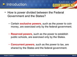 Copyright © Pearson Education, Inc. Slide 23Chapter 3, Section 1
Introduction
• How is power divided between the Federal
Government and the States?
– Certain exclusive powers, such as the power to coin
money, are exercised only by the federal government.
– Reserved powers, such as the power to establish
public schools, are exercised only by the States.
– Concurrent powers, such as the power to tax, are
shared by the States and the federal government.
 