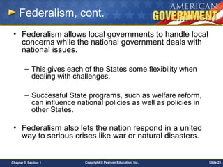 Copyright © Pearson Education, Inc. Slide 25Chapter 3, Section 1
Federalism, cont.
• Federalism allows local governments to handle local
concerns while the national government deals with
national issues.
– This gives each of the States some flexibility when
dealing with challenges.
– Successful State programs, such as welfare reform,
can influence national policies as well as policies in
other States.
• Federalism also lets the nation respond in a united
way to serious crises like war or natural disasters.
 