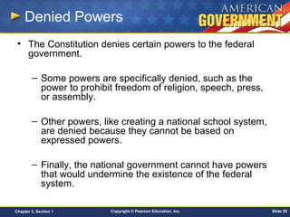 Copyright © Pearson Education, Inc. Slide 29Chapter 3, Section 1
Denied Powers
• The Constitution denies certain powers to the federal
government.
– Some powers are specifically denied, such as the
power to prohibit freedom of religion, speech, press,
or assembly.
– Other powers, like creating a national school system,
are denied because they cannot be based on
expressed powers.
– Finally, the national government cannot have powers
that would undermine the existence of the federal
system.
 