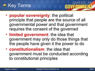 Copyright © Pearson Education, Inc. Slide 3Chapter 3, Section 1
Key Terms
• popular sovereignty: the political
principle that people are the source of all
governmental power and that government
requires the consent of the governed
• limited government: the idea that
government may only do those things that
the people have given it the power to do
• constitutionalism: the idea that
government must be conducted according
to constitutional principles
 