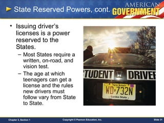 Copyright © Pearson Education, Inc. Slide 31Chapter 3, Section 1
State Reserved Powers, cont.
• Issuing driver’s
licenses is a power
reserved to the
States.
– Most States require a
written, on-road, and
vision test.
– The age at which
teenagers can get a
license and the rules
new drivers must
follow vary from State
to State.
 