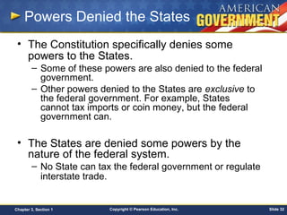 Copyright © Pearson Education, Inc. Slide 32Chapter 3, Section 1
Powers Denied the States
• The Constitution specifically denies some
powers to the States.
– Some of these powers are also denied to the federal
government.
– Other powers denied to the States are exclusive to
the federal government. For example, States
cannot tax imports or coin money, but the federal
government can.
• The States are denied some powers by the
nature of the federal system.
– No State can tax the federal government or regulate
interstate trade.
 