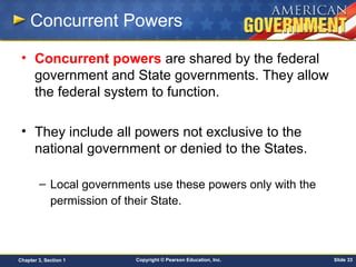 Copyright © Pearson Education, Inc. Slide 33Chapter 3, Section 1
Concurrent Powers
• Concurrent powers are shared by the federal
government and State governments. They allow
the federal system to function.
• They include all powers not exclusive to the
national government or denied to the States.
– Local governments use these powers only with the
permission of their State.
 