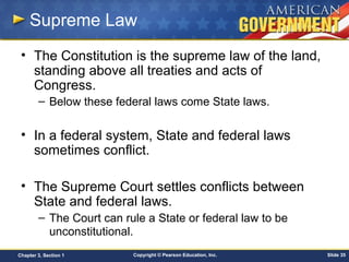 Copyright © Pearson Education, Inc. Slide 35Chapter 3, Section 1
Supreme Law
• The Constitution is the supreme law of the land,
standing above all treaties and acts of
Congress.
– Below these federal laws come State laws.
• In a federal system, State and federal laws
sometimes conflict.
• The Supreme Court settles conflicts between
State and federal laws.
– The Court can rule a State or federal law to be
unconstitutional.
 