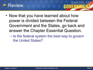 Copyright © Pearson Education, Inc. Slide 37Chapter 3, Section 1
Review
• Now that you have learned about how
power is divided between the Federal
Government and the States, go back and
answer the Chapter Essential Question.
– Is the federal system the best way to govern
the United States?
 