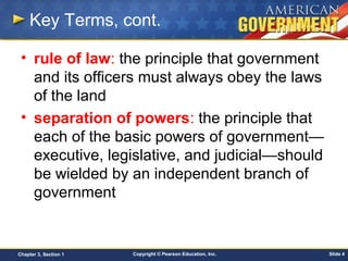 Copyright © Pearson Education, Inc. Slide 4Chapter 3, Section 1
Key Terms, cont.
• rule of law: the principle that government
and its officers must always obey the laws
of the land
• separation of powers: the principle that
each of the basic powers of government—
executive, legislative, and judicial—should
be wielded by an independent branch of
government
 