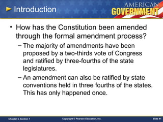Copyright © Pearson Education, Inc. Slide 41Chapter 3, Section 1
Introduction
• How has the Constitution been amended
through the formal amendment process?
– The majority of amendments have been
proposed by a two-thirds vote of Congress
and ratified by three-fourths of the state
legislatures.
– An amendment can also be ratified by state
conventions held in three fourths of the states.
This has only happened once.
 