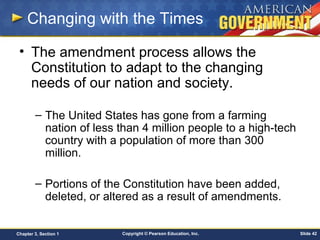 Copyright © Pearson Education, Inc. Slide 42Chapter 3, Section 1
Changing with the Times
• The amendment process allows the
Constitution to adapt to the changing
needs of our nation and society.
– The United States has gone from a farming
nation of less than 4 million people to a high-tech
country with a population of more than 300
million.
– Portions of the Constitution have been added,
deleted, or altered as a result of amendments.
 