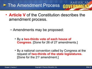 Copyright © Pearson Education, Inc. Slide 43Chapter 3, Section 1
The Amendment Process
• Article V of the Constitution describes the
amendment process.
– Amendments may be proposed:
• By a two-thirds vote of each house of
Congress. [Done for 26 of 27 amendments.]
• By a national convention called by Congress at the
request of two-thirds of the state legislatures.
[Done for the 21st
amendment.]
 