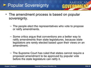 Copyright © Pearson Education, Inc. Slide 46Chapter 3, Section 1
Popular Sovereignty
• The amendment process is based on popular
sovereignty.
– The people elect the representatives who vote to propose
or ratify amendments.
– Some critics argue that conventions are a better way to
ratify amendments than state legislatures, because state
legislators are rarely elected based upon their views on an
amendment.
– The Supreme Court has ruled that states cannot require a
proposed amendment to be approved by popular vote
before the state legislature can ratify it.
 