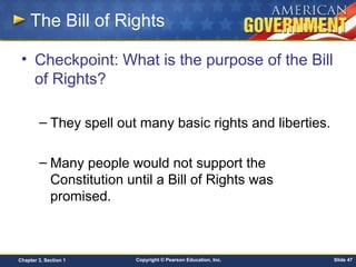 Copyright © Pearson Education, Inc. Slide 47Chapter 3, Section 1
The Bill of Rights
• Checkpoint: What is the purpose of the Bill
of Rights?
– They spell out many basic rights and liberties.
– Many people would not support the
Constitution until a Bill of Rights was
promised.
 
