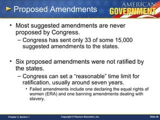 Copyright © Pearson Education, Inc. Slide 48Chapter 3, Section 1
Proposed Amendments
• Most suggested amendments are never
proposed by Congress.
– Congress has sent only 33 of some 15,000
suggested amendments to the states.
• Six proposed amendments were not ratified by
the states.
– Congress can set a “reasonable” time limit for
ratification, usually around seven years.
• Failed amendments include one declaring the equal rights of
women (ERA) and one banning amendments dealing with
slavery.
 