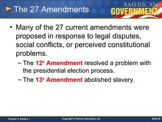 Copyright © Pearson Education, Inc. Slide 49Chapter 3, Section 1
The 27 Amendments
• Many of the 27 current amendments were
proposed in response to legal disputes,
social conflicts, or perceived constitutional
problems.
– The 12th
Amendment resolved a problem with
the presidential election process.
– The 13th
Amendment abolished slavery.
 