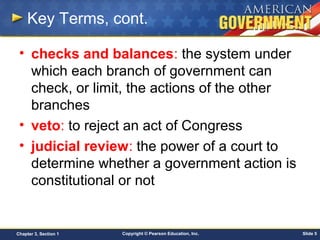 Copyright © Pearson Education, Inc. Slide 5Chapter 3, Section 1
Key Terms, cont.
• checks and balances: the system under
which each branch of government can
check, or limit, the actions of the other
branches
• veto: to reject an act of Congress
• judicial review: the power of a court to
determine whether a government action is
constitutional or not
 