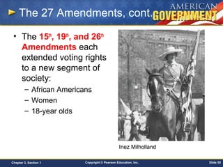 Copyright © Pearson Education, Inc. Slide 50Chapter 3, Section 1
The 27 Amendments, cont.
• The 15th
, 19th
, and 26th
Amendments each
extended voting rights
to a new segment of
society:
– African Americans
– Women
– 18-year olds
Inez Milholland
 
