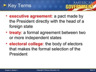 Copyright © Pearson Education, Inc. Slide 57Chapter 3, Section 1
Key Terms
• executive agreement: a pact made by
the President directly with the head of a
foreign state
• treaty: a formal agreement between two
or more independent states
• electoral college: the body of electors
that makes the formal selection of the
President
 