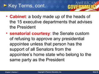 Copyright © Pearson Education, Inc. Slide 58Chapter 3, Section 1
Key Terms, cont.
• Cabinet: a body made up of the heads of
the 15 executive departments that advises
the President
• senatorial courtesy: the Senate custom
of refusing to approve any presidential
appointee unless that person has the
support of all Senators from the
appointee’s home state who belong to the
same party as the President
 