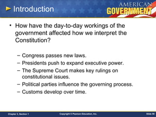 Copyright © Pearson Education, Inc. Slide 59Chapter 3, Section 1
Introduction
• How have the day-to-day workings of the
government affected how we interpret the
Constitution?
– Congress passes new laws.
– Presidents push to expand executive power.
– The Supreme Court makes key rulings on
constitutional issues.
– Political parties influence the governing process.
– Customs develop over time.
 