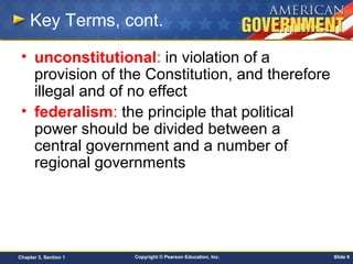 Copyright © Pearson Education, Inc. Slide 6Chapter 3, Section 1
Key Terms, cont.
• unconstitutional: in violation of a
provision of the Constitution, and therefore
illegal and of no effect
• federalism: the principle that political
power should be divided between a
central government and a number of
regional governments
 