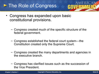 Copyright © Pearson Education, Inc. Slide 60Chapter 3, Section 1
The Role of Congress
• Congress has expanded upon basic
constitutional provisions.
– Congress created much of the specific structure of the
federal government.
– Congress established the federal court system—the
Constitution created only the Supreme Court.
– Congress created the many departments and agencies in
the executive branch.
– Congress has clarified issues such as the succession of
the Vice President.
 