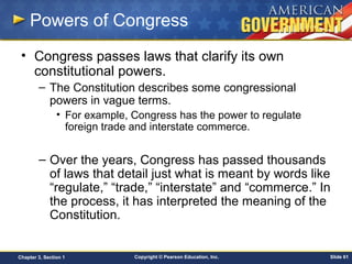 Copyright © Pearson Education, Inc. Slide 61Chapter 3, Section 1
Powers of Congress
• Congress passes laws that clarify its own
constitutional powers.
– The Constitution describes some congressional
powers in vague terms.
• For example, Congress has the power to regulate
foreign trade and interstate commerce.
– Over the years, Congress has passed thousands
of laws that detail just what is meant by words like
“regulate,” “trade,” “interstate” and “commerce.” In
the process, it has interpreted the meaning of the
Constitution.
 
