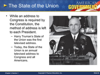 Copyright © Pearson Education, Inc. Slide 64Chapter 3, Section 1
The State of the Union
• While an address to
Congress is required by
the Constitution, the
method of address is left
to each President.
– Harry Truman’s State of
the Union was the first
televised address.
– Today, the State of the
Union is an annual
televised address to
Congress and all
Americans.
 