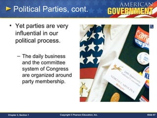 Copyright © Pearson Education, Inc. Slide 67Chapter 3, Section 1
• Yet parties are very
influential in our
political process.
– The daily business
and the committee
system of Congress
are organized around
party membership.
Political Parties, cont.
 
