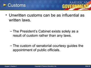 Copyright © Pearson Education, Inc. Slide 69Chapter 3, Section 1
Customs
• Unwritten customs can be as influential as
written laws.
– The President’s Cabinet exists solely as a
result of custom rather than any laws.
– The custom of senatorial courtesy guides the
appointment of public officials.
 
