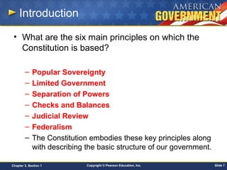 Copyright © Pearson Education, Inc. Slide 7Chapter 3, Section 1
Introduction
• What are the six main principles on which the
Constitution is based?
– Popular Sovereignty
– Limited Government
– Separation of Powers
– Checks and Balances
– Judicial Review
– Federalism
– The Constitution embodies these key principles along
with describing the basic structure of our government.
 