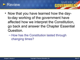 Copyright © Pearson Education, Inc. Slide 72Chapter 3, Section 1
Review
• Now that you have learned how the day-
to-day working of the government have
affected how we interpret the Constitution,
go back and answer the Chapter Essential
Question.
– How has the Constitution lasted through
changing times?
 