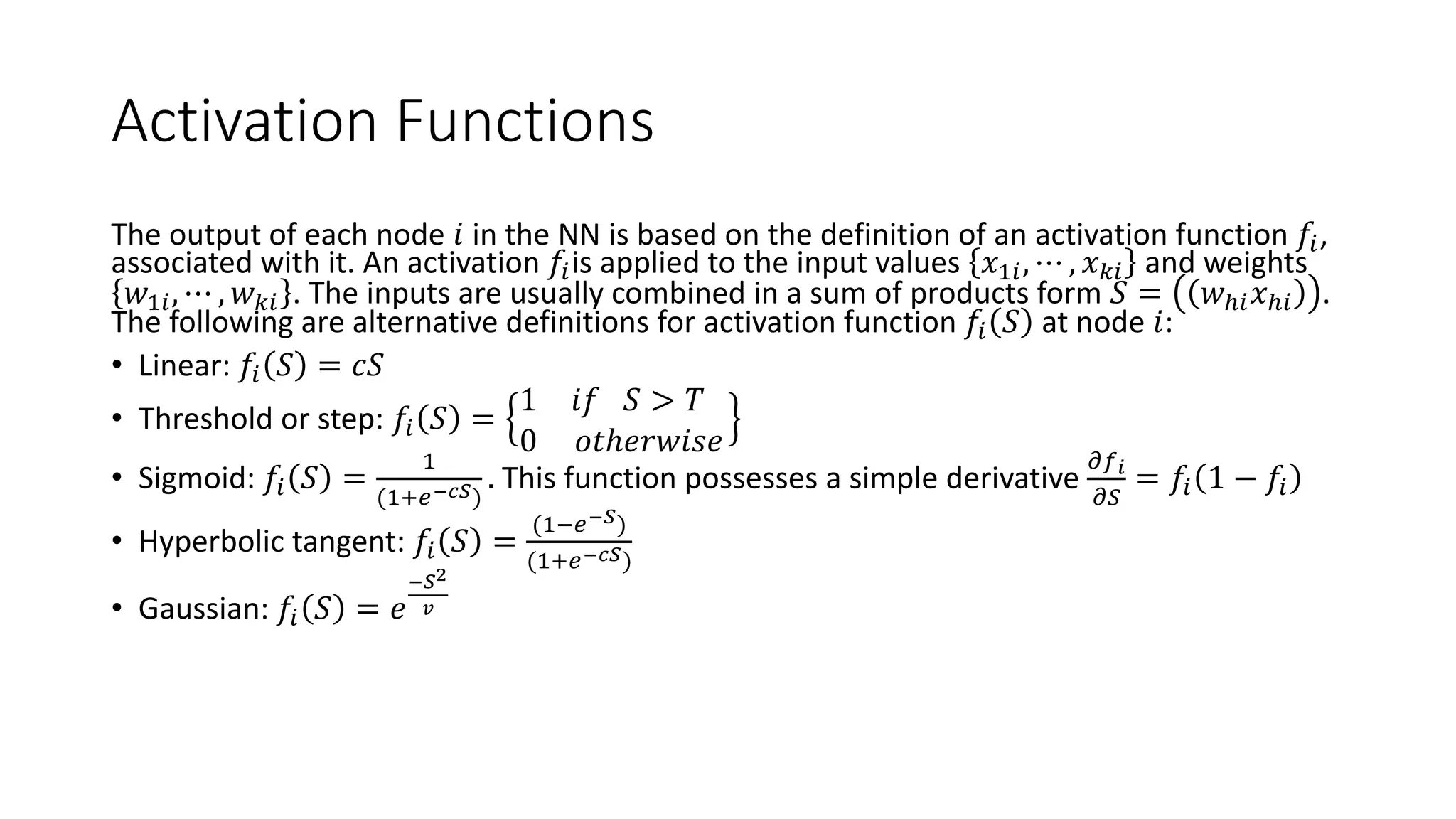 Activation Functions
The output of each node 𝑖 in the NN is based on the definition of an activation function 𝑓𝑖,
associated with it. An activation 𝑓𝑖is applied to the input values 𝑥1𝑖, ⋯ , 𝑥 𝑘𝑖 and weights
𝑤1𝑖, ⋯ , 𝑤 𝑘𝑖 . The inputs are usually combined in a sum of products form 𝑆 = 𝑤ℎ𝑖 𝑥ℎ𝑖 .
The following are alternative definitions for activation function 𝑓𝑖 𝑆 at node 𝑖:
• Linear: 𝑓𝑖 𝑆 = 𝑐𝑆
• Threshold or step: 𝑓𝑖 𝑆 =
1 𝑖𝑓 𝑆 > 𝑇
0 𝑜𝑡ℎ𝑒𝑟𝑤𝑖𝑠𝑒
• Sigmoid: 𝑓𝑖 𝑆 =
1
(1+𝑒−𝑐𝑆)
. This function possesses a simple derivative
𝜕𝑓 𝑖
𝜕𝑆
= 𝑓𝑖 1 − 𝑓𝑖
• Hyperbolic tangent: 𝑓𝑖 𝑆 =
(1−𝑒−𝑆)
(1+𝑒−𝑐𝑆)
• Gaussian: 𝑓𝑖 𝑆 = 𝑒
−𝑆2
𝑣
 