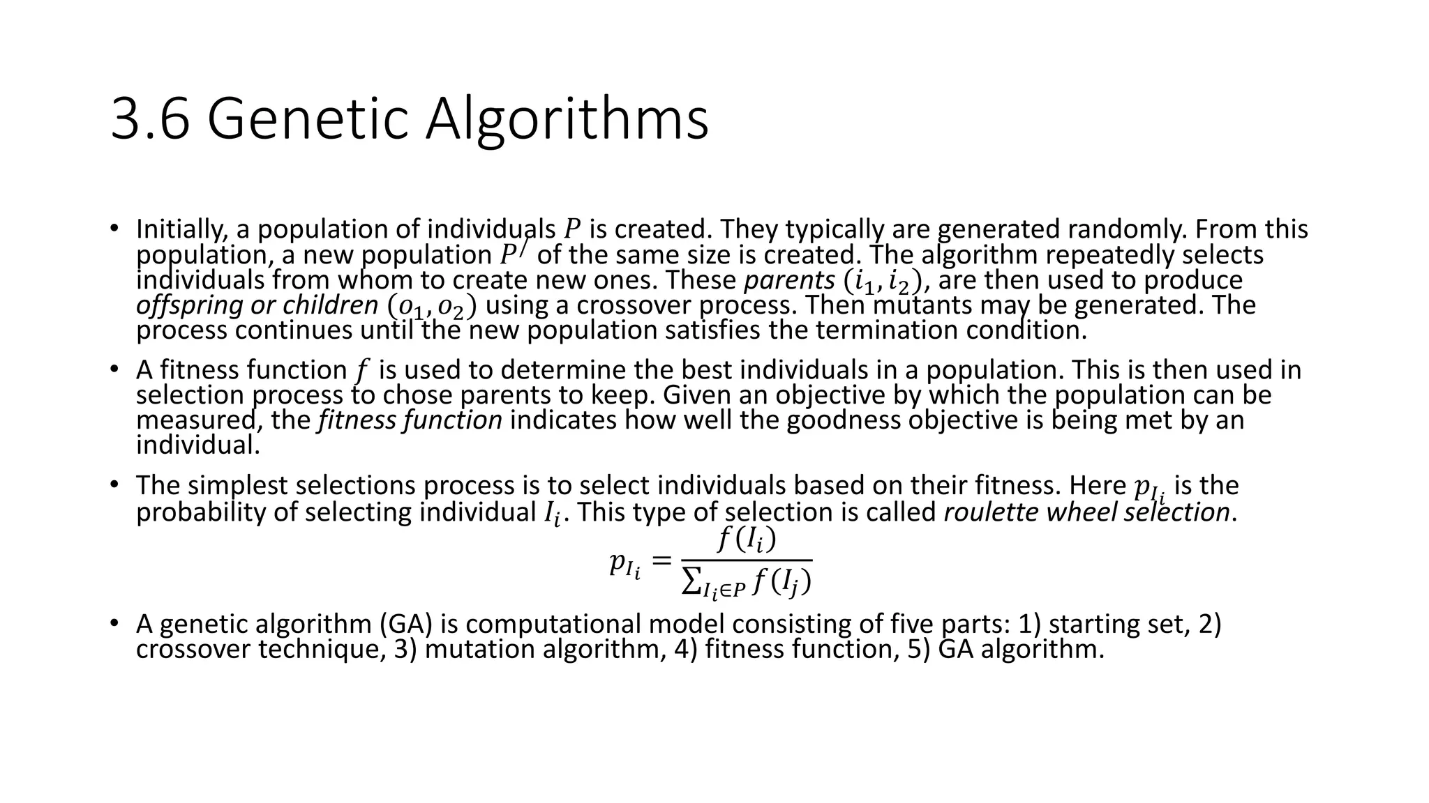 3.6 Genetic Algorithms
• Initially, a population of individuals 𝑃 is created. They typically are generated randomly. From this
population, a new population 𝑃/ of the same size is created. The algorithm repeatedly selects
individuals from whom to create new ones. These parents (𝑖1, 𝑖2), are then used to produce
offspring or children (𝑜1, 𝑜2) using a crossover process. Then mutants may be generated. The
process continues until the new population satisfies the termination condition.
• A fitness function 𝑓 is used to determine the best individuals in a population. This is then used in
selection process to chose parents to keep. Given an objective by which the population can be
measured, the fitness function indicates how well the goodness objective is being met by an
individual.
• The simplest selections process is to select individuals based on their fitness. Here 𝑝𝐼 𝑖
is the
probability of selecting individual 𝐼𝑖. This type of selection is called roulette wheel selection.
𝑝𝐼 𝑖
=
𝑓(𝐼𝑖)
𝐼 𝑖∈𝑃 𝑓(𝐼𝑗)
• A genetic algorithm (GA) is computational model consisting of five parts: 1) starting set, 2)
crossover technique, 3) mutation algorithm, 4) fitness function, 5) GA algorithm.
 
