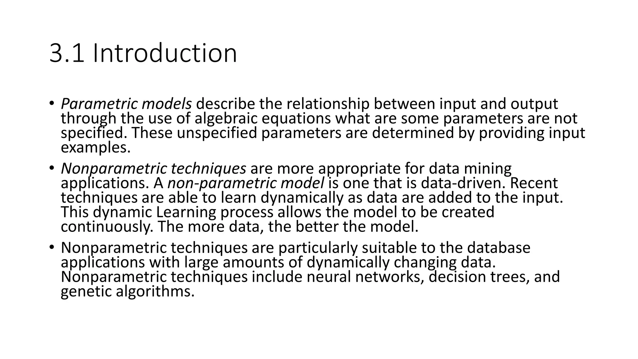 3.1 Introduction
• Parametric models describe the relationship between input and output
through the use of algebraic equations what are some parameters are not
specified. These unspecified parameters are determined by providing input
examples.
• Nonparametric techniques are more appropriate for data mining
applications. A non-parametric model is one that is data-driven. Recent
techniques are able to learn dynamically as data are added to the input.
This dynamic Learning process allows the model to be created
continuously. The more data, the better the model.
• Nonparametric techniques are particularly suitable to the database
applications with large amounts of dynamically changing data.
Nonparametric techniques include neural networks, decision trees, and
genetic algorithms.
 