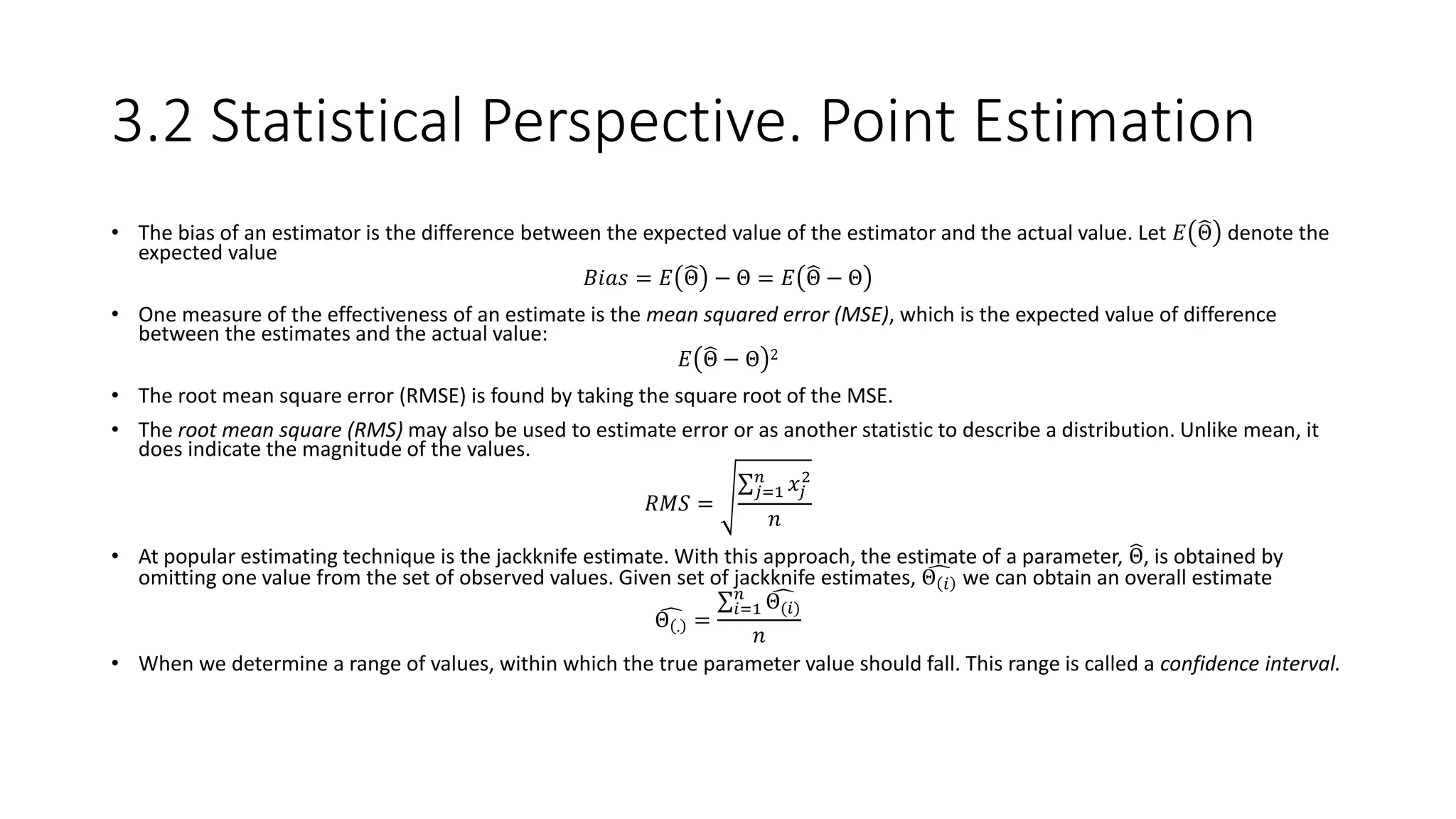 3.2 Statistical Perspective. Point Estimation
• The bias of an estimator is the difference between the expected value of the estimator and the actual value. Let 𝐸 Θ denote the
expected value
𝐵𝑖𝑎𝑠 = 𝐸 Θ − Θ = 𝐸 Θ − Θ
• One measure of the effectiveness of an estimate is the mean squared error (MSE), which is the expected value of difference
between the estimates and the actual value:
𝐸 Θ − Θ 2
• The root mean square error (RMSE) is found by taking the square root of the MSE.
• The root mean square (RMS) may also be used to estimate error or as another statistic to describe a distribution. Unlike mean, it
does indicate the magnitude of the values.
𝑅𝑀𝑆 =
𝑗=1
𝑛
𝑥𝑗
2
𝑛
• At popular estimating technique is the jackknife estimate. With this approach, the estimate of a parameter, Θ, is obtained by
omitting one value from the set of observed values. Given set of jackknife estimates, Θ 𝑖 we can obtain an overall estimate
Θ . =
𝑖=1
𝑛
Θ(𝑖)
𝑛
• When we determine a range of values, within which the true parameter value should fall. This range is called a confidence interval.
 
