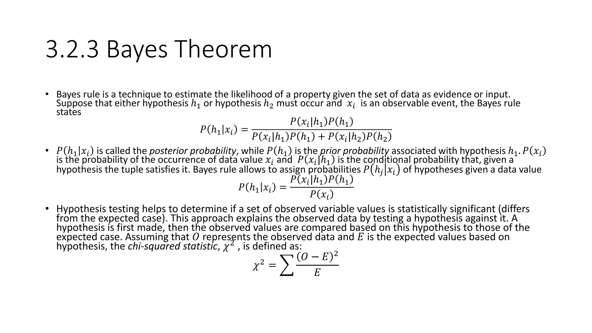 3.2.3 Bayes Theorem
• Bayes rule is a technique to estimate the likelihood of a property given the set of data as evidence or input.
Suppose that either hypothesis ℎ1 or hypothesis ℎ2 must occur and 𝑥𝑖 is an observable event, the Bayes rule
states
𝑃 ℎ1 𝑥𝑖 =
𝑃 𝑥𝑖|ℎ1 𝑃 ℎ1
𝑃 𝑥𝑖|ℎ1 𝑃 ℎ1 + 𝑃 𝑥𝑖|ℎ2 𝑃 ℎ2
• 𝑃 ℎ1 𝑥𝑖 is called the posterior probability, while 𝑃 ℎ1 is the prior probability associated with hypothesis ℎ1. 𝑃 𝑥𝑖
is the probability of the occurrence of data value 𝑥𝑖 and 𝑃 𝑥𝑖|ℎ1 is the conditional probability that, given a
hypothesis the tuple satisfies it. Bayes rule allows to assign probabilities 𝑃 ℎ𝑗 𝑥𝑖 of hypotheses given a data value
𝑃 ℎ1 𝑥𝑖 =
𝑃 𝑥𝑖|ℎ1 𝑃 ℎ1
𝑃 𝑥𝑖
• Hypothesis testing helps to determine if a set of observed variable values is statistically significant (differs
from the expected case). This approach explains the observed data by testing a hypothesis against it. A
hypothesis is first made, then the observed values are compared based on this hypothesis to those of the
expected case. Assuming that 𝑂 represents the observed data and 𝐸 is the expected values based on
hypothesis, the chi-squared statistic, 𝜒2
, is defined as:
𝜒2 =
𝑂 − 𝐸 2
𝐸
 