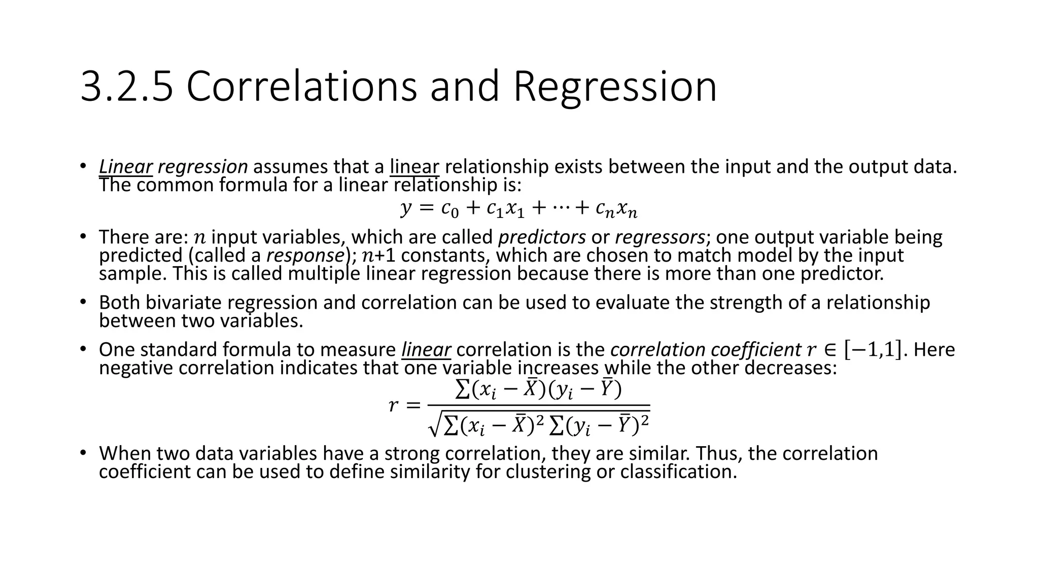 3.2.5 Correlations and Regression
• Linear regression assumes that a linear relationship exists between the input and the output data.
The common formula for a linear relationship is:
𝑦 = 𝑐0 + 𝑐1 𝑥1 + ⋯ + 𝑐 𝑛 𝑥 𝑛
• There are: 𝑛 input variables, which are called predictors or regressors; one output variable being
predicted (called a response); 𝑛+1 constants, which are chosen to match model by the input
sample. This is called multiple linear regression because there is more than one predictor.
• Both bivariate regression and correlation can be used to evaluate the strength of a relationship
between two variables.
• One standard formula to measure linear correlation is the correlation coefficient 𝑟 ∈ −1,1 . Here
negative correlation indicates that one variable increases while the other decreases:
𝑟 =
(𝑥𝑖 − 𝑋)(𝑦𝑖 − 𝑌)
(𝑥𝑖 − 𝑋)2 (𝑦𝑖 − 𝑌)2
• When two data variables have a strong correlation, they are similar. Thus, the correlation
coefficient can be used to define similarity for clustering or classification.
 