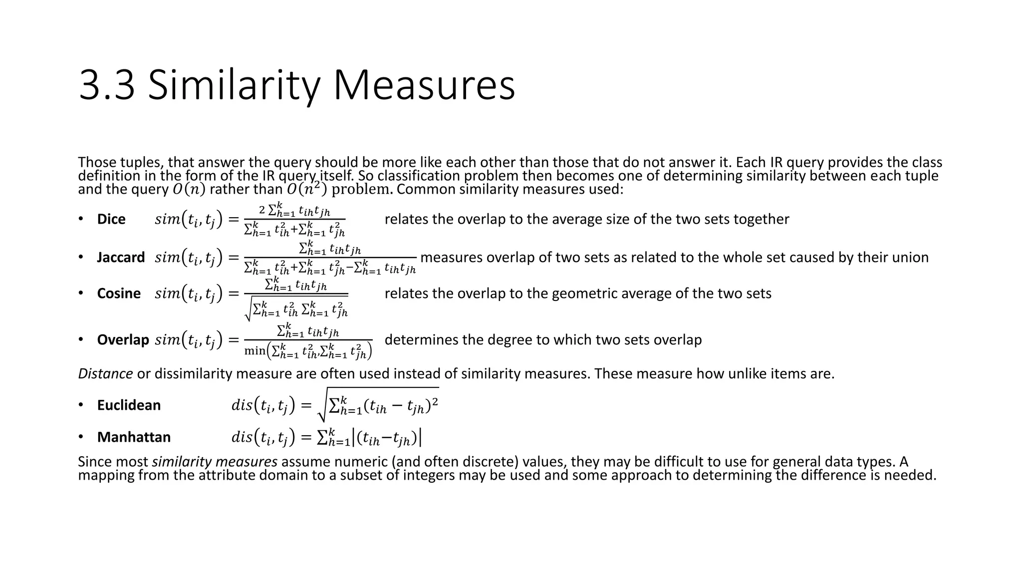 3.3 Similarity Measures
Those tuples, that answer the query should be more like each other than those that do not answer it. Each IR query provides the class
definition in the form of the IR query itself. So classification problem then becomes one of determining similarity between each tuple
and the query 𝑂 𝑛 rather than 𝑂 𝑛2
problem. Common similarity measures used:
• Dice 𝑠𝑖𝑚 𝑡𝑖, 𝑡𝑗 =
2 ℎ=1
𝑘
𝑡 𝑖ℎ 𝑡 𝑗ℎ
ℎ=1
𝑘 𝑡 𝑖ℎ
2 + ℎ=1
𝑘 𝑡 𝑗ℎ
2 relates the overlap to the average size of the two sets together
• Jaccard 𝑠𝑖𝑚 𝑡𝑖, 𝑡𝑗 = ℎ=1
𝑘
𝑡 𝑖ℎ 𝑡 𝑗ℎ
ℎ=1
𝑘 𝑡 𝑖ℎ
2 + ℎ=1
𝑘 𝑡 𝑗ℎ
2 − ℎ=1
𝑘 𝑡 𝑖ℎ 𝑡 𝑗ℎ
measures overlap of two sets as related to the whole set caused by their union
• Cosine 𝑠𝑖𝑚 𝑡𝑖, 𝑡𝑗 = ℎ=1
𝑘
𝑡 𝑖ℎ 𝑡 𝑗ℎ
ℎ=1
𝑘 𝑡 𝑖ℎ
2
ℎ=1
𝑘 𝑡 𝑗ℎ
2
relates the overlap to the geometric average of the two sets
• Overlap 𝑠𝑖𝑚 𝑡𝑖, 𝑡𝑗 = ℎ=1
𝑘
𝑡 𝑖ℎ 𝑡 𝑗ℎ
min ℎ=1
𝑘 𝑡 𝑖ℎ
2 , ℎ=1
𝑘 𝑡 𝑗ℎ
2
determines the degree to which two sets overlap
Distance or dissimilarity measure are often used instead of similarity measures. These measure how unlike items are.
• Euclidean 𝑑𝑖𝑠 𝑡𝑖, 𝑡𝑗 = ℎ=1
𝑘
(𝑡𝑖ℎ − 𝑡𝑗ℎ)2
• Manhattan 𝑑𝑖𝑠 𝑡𝑖, 𝑡𝑗 = ℎ=1
𝑘
(𝑡𝑖ℎ−𝑡𝑗ℎ)
Since most similarity measures assume numeric (and often discrete) values, they may be difficult to use for general data types. A
mapping from the attribute domain to a subset of integers may be used and some approach to determining the difference is needed.
 