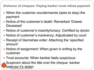 Dishonor of cheques: Paying banker must refuse payment
 When the customer countermands (asks to stop) the
payment
 Notice of the customer’s death: Remarked ‘Drawer
Deceased’
 Notice of customer’s insanity/lunacy: Certified by doctor
 Notice of customer’s insolvency: Adjudicated by court
 Receipt of Garnishee order: Attaching the ‘specified
amount’
 Notice of assignment: When given in writing by the
customer
 Trust accounts: When banker feels suspicious
 Suspicion about the title over the cheque: banker
believes it’s stolen
10
Prepared by: Ms. Himani R.
 