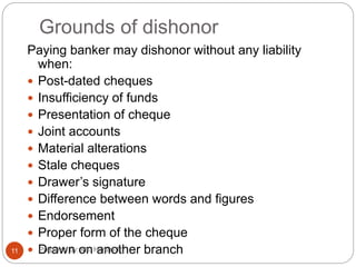 Grounds of dishonor
Paying banker may dishonor without any liability
when:
 Post-dated cheques
 Insufficiency of funds
 Presentation of cheque
 Joint accounts
 Material alterations
 Stale cheques
 Drawer’s signature
 Difference between words and figures
 Endorsement
 Proper form of the cheque
 Drawn on another branch11 Prepared by: Ms. Himani R.
 