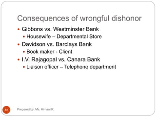 Consequences of wrongful dishonor
 Gibbons vs. Westminster Bank
 Housewife – Departmental Store
 Davidson vs. Barclays Bank
 Book maker - Client
 I.V. Rajagopal vs. Canara Bank
 Liaison officer – Telephone department
12 Prepared by: Ms. Himani R.
 
