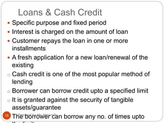 Loans & Cash Credit
 Specific purpose and fixed period
 Interest is charged on the amount of loan
 Customer repays the loan in one or more
installments
 A fresh application for a new loan/renewal of the
existing
o Cash credit is one of the most popular method of
lending
o Borrower can borrow credit upto a specified limit
o It is granted against the security of tangible
assets/guarantee
o The borrower can borrow any no. of times upto15 Prepared by: Ms. Himani R.
 