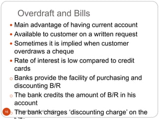Overdraft and Bills
 Main advantage of having current account
 Available to customer on a written request
 Sometimes it is implied when customer
overdraws a cheque
 Rate of interest is low compared to credit
cards
o Banks provide the facility of purchasing and
discounting B/R
o The bank credits the amount of B/R in his
account
o The bank charges ‘discounting charge’ on the16 Prepared by: Ms. Himani R.
 