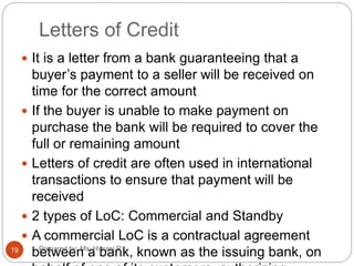 Letters of Credit
 It is a letter from a bank guaranteeing that a
buyer’s payment to a seller will be received on
time for the correct amount
 If the buyer is unable to make payment on
purchase the bank will be required to cover the
full or remaining amount
 Letters of credit are often used in international
transactions to ensure that payment will be
received
 2 types of LoC: Commercial and Standby
 A commercial LoC is a contractual agreement
between a bank, known as the issuing bank, on19 Prepared by: Ms. Himani R.
 